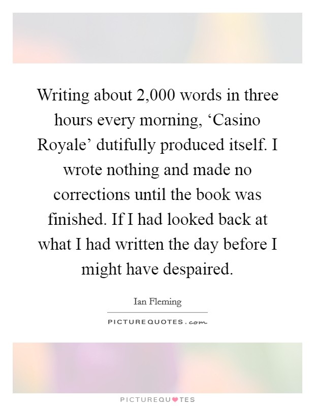 Writing about 2,000 words in three hours every morning, ‘Casino Royale' dutifully produced itself. I wrote nothing and made no corrections until the book was finished. If I had looked back at what I had written the day before I might have despaired Picture Quote #1