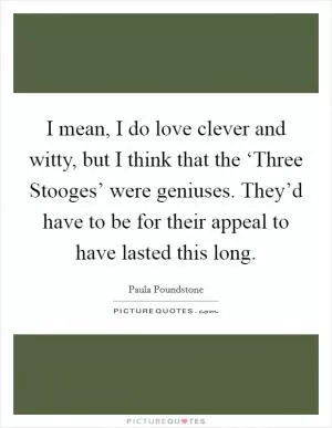 I mean, I do love clever and witty, but I think that the ‘Three Stooges’ were geniuses. They’d have to be for their appeal to have lasted this long Picture Quote #1