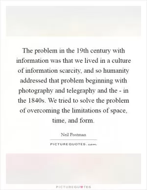 The problem in the 19th century with information was that we lived in a culture of information scarcity, and so humanity addressed that problem beginning with photography and telegraphy and the - in the 1840s. We tried to solve the problem of overcoming the limitations of space, time, and form Picture Quote #1