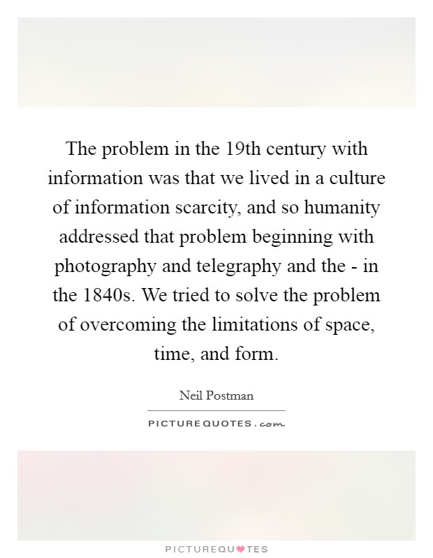 The problem in the 19th century with information was that we lived in a culture of information scarcity, and so humanity addressed that problem beginning with photography and telegraphy and the - in the 1840s. We tried to solve the problem of overcoming the limitations of space, time, and form Picture Quote #1