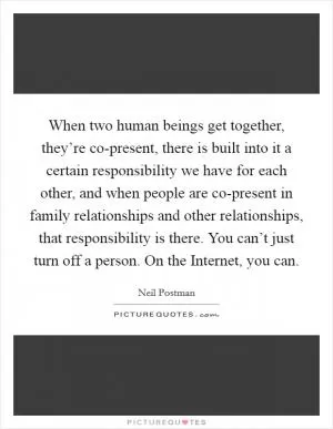 When two human beings get together, they’re co-present, there is built into it a certain responsibility we have for each other, and when people are co-present in family relationships and other relationships, that responsibility is there. You can’t just turn off a person. On the Internet, you can Picture Quote #1