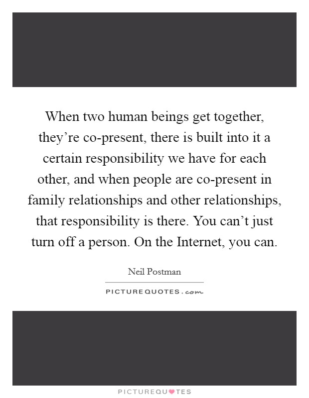 When two human beings get together, they're co-present, there is built into it a certain responsibility we have for each other, and when people are co-present in family relationships and other relationships, that responsibility is there. You can't just turn off a person. On the Internet, you can Picture Quote #1
