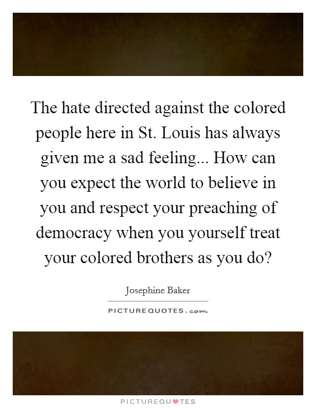 The hate directed against the colored people here in St. Louis has always given me a sad feeling... How can you expect the world to believe in you and respect your preaching of democracy when you yourself treat your colored brothers as you do? Picture Quote #1