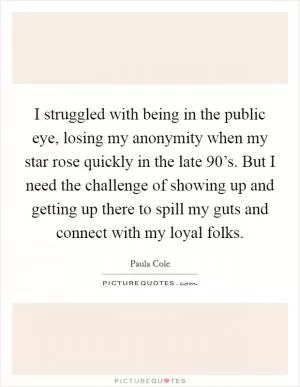 I struggled with being in the public eye, losing my anonymity when my star rose quickly in the late 90’s. But I need the challenge of showing up and getting up there to spill my guts and connect with my loyal folks Picture Quote #1