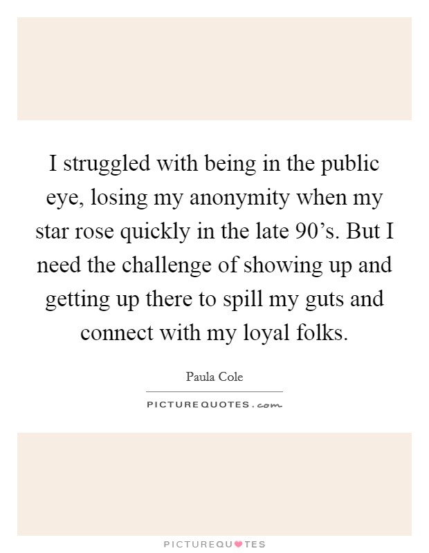 I struggled with being in the public eye, losing my anonymity when my star rose quickly in the late 90's. But I need the challenge of showing up and getting up there to spill my guts and connect with my loyal folks Picture Quote #1