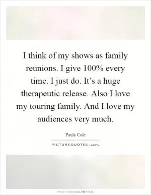 I think of my shows as family reunions. I give 100% every time. I just do. It’s a huge therapeutic release. Also I love my touring family. And I love my audiences very much Picture Quote #1
