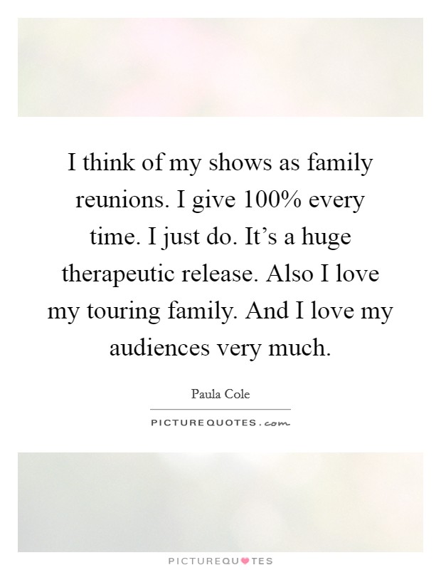 I think of my shows as family reunions. I give 100% every time. I just do. It's a huge therapeutic release. Also I love my touring family. And I love my audiences very much Picture Quote #1