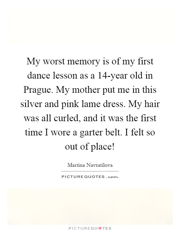 My worst memory is of my first dance lesson as a 14-year old in Prague. My mother put me in this silver and pink lame dress. My hair was all curled, and it was the first time I wore a garter belt. I felt so out of place! Picture Quote #1
