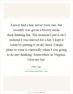 I never had a hat, never wore one, but recently was given a brown suede duck-hunting hat. The moment I put it on I realized I was starved for a hat. I kept it warm by putting it on my head. I made plans to wear it especially when I was going to do any thinking. Somewhere in Virginia, I lost my hat Picture Quote #1
