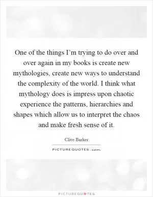 One of the things I’m trying to do over and over again in my books is create new mythologies, create new ways to understand the complexity of the world. I think what mythology does is impress upon chaotic experience the patterns, hierarchies and shapes which allow us to interpret the chaos and make fresh sense of it Picture Quote #1