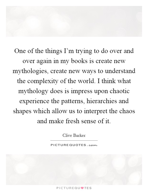 One of the things I'm trying to do over and over again in my books is create new mythologies, create new ways to understand the complexity of the world. I think what mythology does is impress upon chaotic experience the patterns, hierarchies and shapes which allow us to interpret the chaos and make fresh sense of it Picture Quote #1