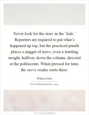 Never look for the story in the ‘lede.’ Reporters are required to put what’s happened up top, but the practiced pundit places a nugget of news, even a startling insight, halfway down the column, directed at the politiscenti. When pressed for time, the savvy reader starts there Picture Quote #1