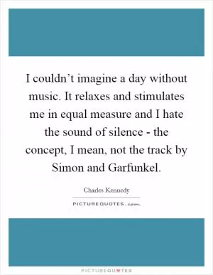I couldn’t imagine a day without music. It relaxes and stimulates me in equal measure and I hate the sound of silence - the concept, I mean, not the track by Simon and Garfunkel Picture Quote #1
