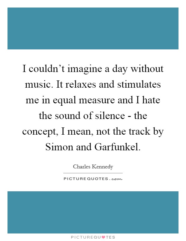 I couldn't imagine a day without music. It relaxes and stimulates me in equal measure and I hate the sound of silence - the concept, I mean, not the track by Simon and Garfunkel Picture Quote #1