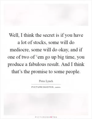 Well, I think the secret is if you have a lot of stocks, some will do mediocre, some will do okay, and if one of two of ‘em go up big time, you produce a fabulous result. And I think that’s the promise to some people Picture Quote #1