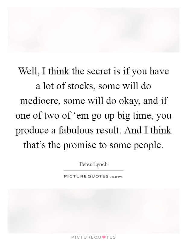 Well, I think the secret is if you have a lot of stocks, some will do mediocre, some will do okay, and if one of two of ‘em go up big time, you produce a fabulous result. And I think that's the promise to some people Picture Quote #1