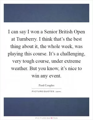 I can say I won a Senior British Open at Turnberry. I think that’s the best thing about it, the whole week, was playing this course. It’s a challenging, very tough course, under extreme weather. But you know, it’s nice to win any event Picture Quote #1