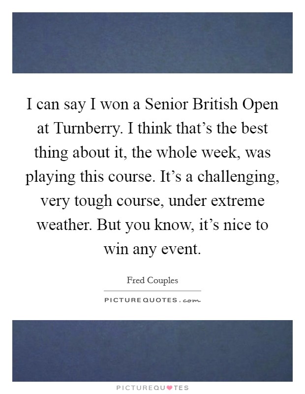 I can say I won a Senior British Open at Turnberry. I think that's the best thing about it, the whole week, was playing this course. It's a challenging, very tough course, under extreme weather. But you know, it's nice to win any event Picture Quote #1