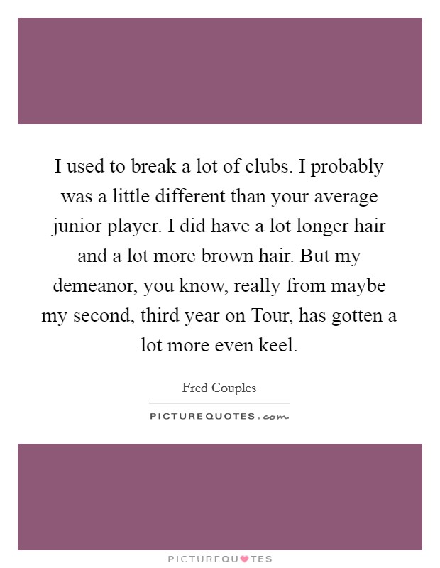 I used to break a lot of clubs. I probably was a little different than your average junior player. I did have a lot longer hair and a lot more brown hair. But my demeanor, you know, really from maybe my second, third year on Tour, has gotten a lot more even keel Picture Quote #1