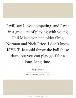 I will say I love competing, and I was in a great era of playing with young Phil Mickelson and older Greg Norman and Nick Price. I don’t know if YA Title could throw the ball these days, but you can play golf for a long, long time Picture Quote #1