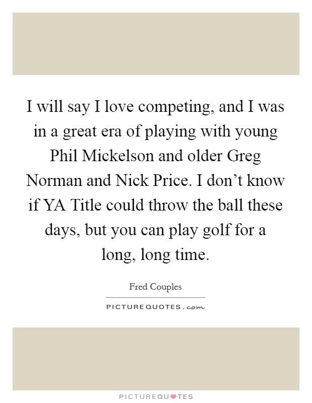 I will say I love competing, and I was in a great era of playing with young Phil Mickelson and older Greg Norman and Nick Price. I don't know if YA Title could throw the ball these days, but you can play golf for a long, long time Picture Quote #1