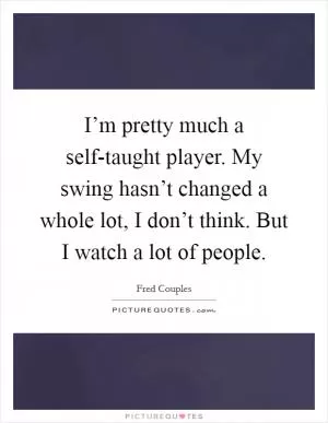 I’m pretty much a self-taught player. My swing hasn’t changed a whole lot, I don’t think. But I watch a lot of people Picture Quote #1