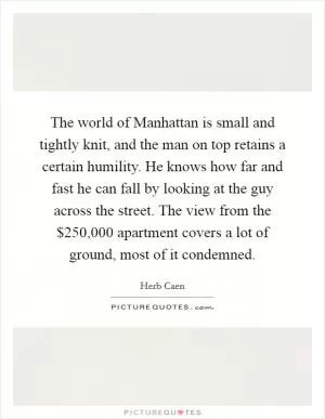 The world of Manhattan is small and tightly knit, and the man on top retains a certain humility. He knows how far and fast he can fall by looking at the guy across the street. The view from the $250,000 apartment covers a lot of ground, most of it condemned Picture Quote #1