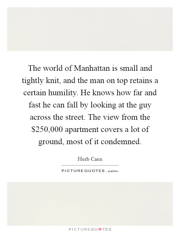 The world of Manhattan is small and tightly knit, and the man on top retains a certain humility. He knows how far and fast he can fall by looking at the guy across the street. The view from the $250,000 apartment covers a lot of ground, most of it condemned Picture Quote #1