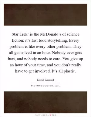 Star Trek’ is the McDonald’s of science fiction; it’s fast food storytelling. Every problem is like every other problem. They all get solved in an hour. Nobody ever gets hurt, and nobody needs to care. You give up an hour of your time, and you don’t really have to get involved. It’s all plastic Picture Quote #1
