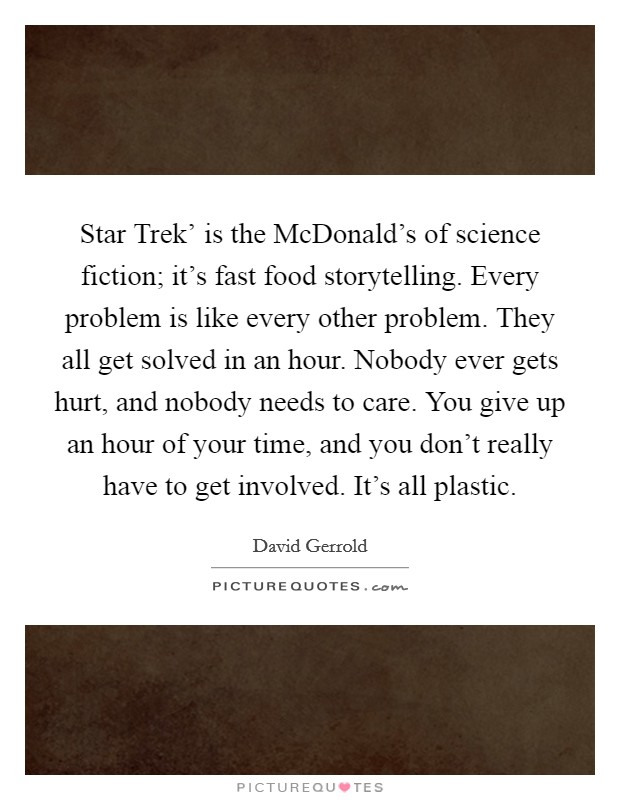 Star Trek' is the McDonald's of science fiction; it's fast food storytelling. Every problem is like every other problem. They all get solved in an hour. Nobody ever gets hurt, and nobody needs to care. You give up an hour of your time, and you don't really have to get involved. It's all plastic Picture Quote #1
