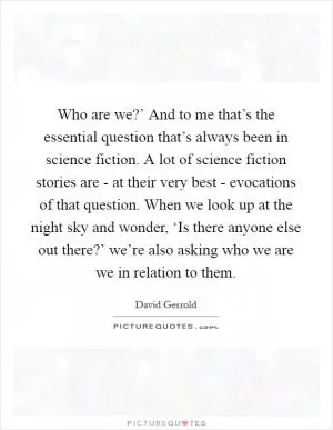 Who are we?’ And to me that’s the essential question that’s always been in science fiction. A lot of science fiction stories are - at their very best - evocations of that question. When we look up at the night sky and wonder, ‘Is there anyone else out there?’ we’re also asking who we are we in relation to them Picture Quote #1