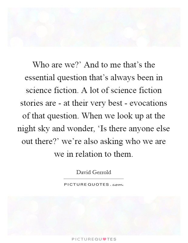 Who are we?' And to me that's the essential question that's always been in science fiction. A lot of science fiction stories are - at their very best - evocations of that question. When we look up at the night sky and wonder, ‘Is there anyone else out there?' we're also asking who we are we in relation to them Picture Quote #1