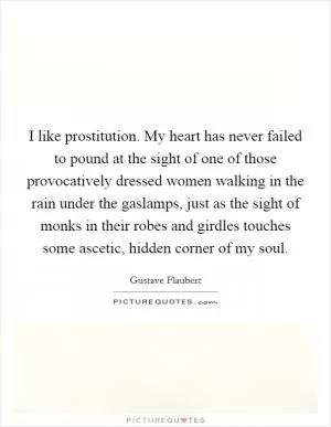 I like prostitution. My heart has never failed to pound at the sight of one of those provocatively dressed women walking in the rain under the gaslamps, just as the sight of monks in their robes and girdles touches some ascetic, hidden corner of my soul Picture Quote #1