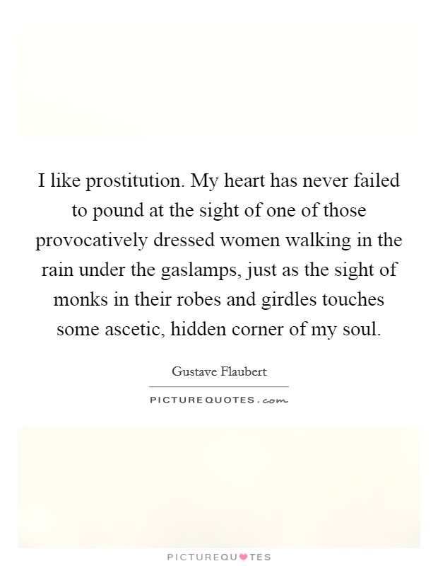 I like prostitution. My heart has never failed to pound at the sight of one of those provocatively dressed women walking in the rain under the gaslamps, just as the sight of monks in their robes and girdles touches some ascetic, hidden corner of my soul Picture Quote #1