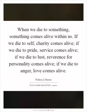 When we die to something, something comes alive within us. If we die to self, charity comes alive; if we die to pride, service comes alive; if we die to lust, reverence for personality comes alive; if we die to anger, love comes alive Picture Quote #1