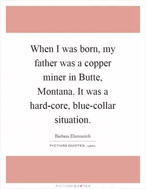 When I was born, my father was a copper miner in Butte, Montana. It was a hard-core, blue-collar situation Picture Quote #1