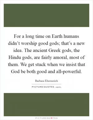 For a long time on Earth humans didn’t worship good gods; that’s a new idea. The ancient Greek gods, the Hindu gods, are fairly amoral, most of them. We get stuck when we insist that God be both good and all-powerful Picture Quote #1