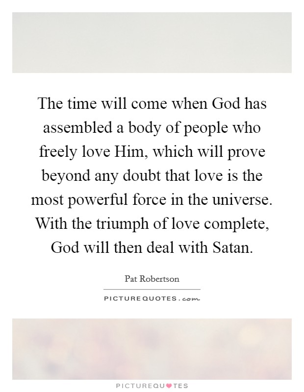 The time will come when God has assembled a body of people who freely love Him, which will prove beyond any doubt that love is the most powerful force in the universe. With the triumph of love complete, God will then deal with Satan Picture Quote #1