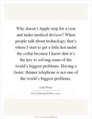Why doesn’t Apple stop for a year and make medical devices? When people talk about technology, that’s where I start to get a little hot under the collar because I know that it’s the key to solving some of the world’s biggest problems. Having a faster, thinner telephone is not one of the world’s biggest problems Picture Quote #1