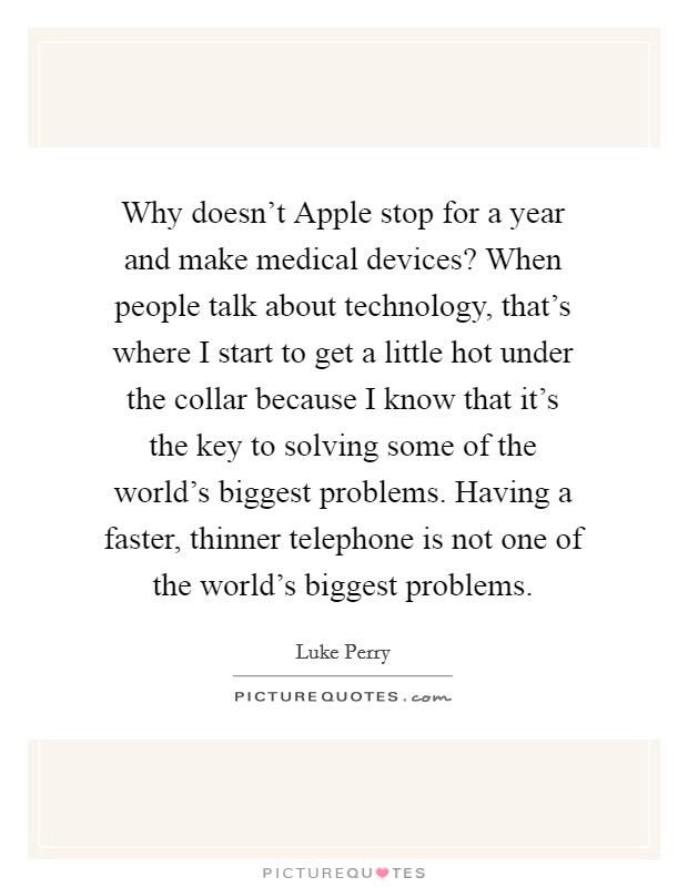 Why doesn't Apple stop for a year and make medical devices? When people talk about technology, that's where I start to get a little hot under the collar because I know that it's the key to solving some of the world's biggest problems. Having a faster, thinner telephone is not one of the world's biggest problems Picture Quote #1