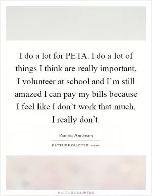I do a lot for PETA. I do a lot of things I think are really important, I volunteer at school and I’m still amazed I can pay my bills because I feel like I don’t work that much, I really don’t Picture Quote #1