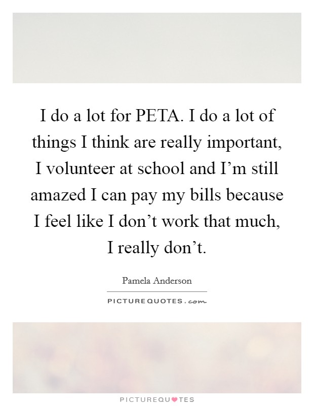 I do a lot for PETA. I do a lot of things I think are really important, I volunteer at school and I'm still amazed I can pay my bills because I feel like I don't work that much, I really don't Picture Quote #1