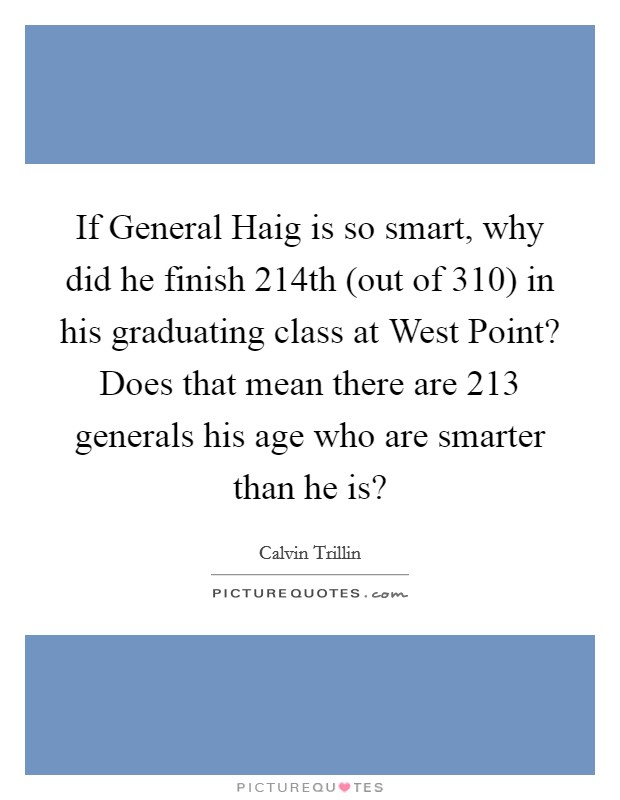If General Haig is so smart, why did he finish 214th (out of 310) in his graduating class at West Point? Does that mean there are 213 generals his age who are smarter than he is? Picture Quote #1