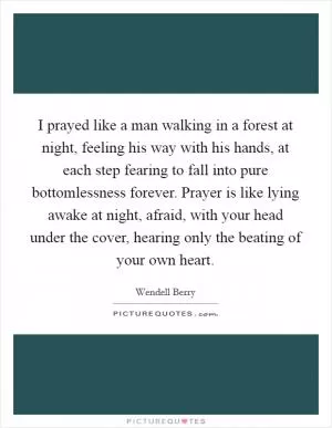I prayed like a man walking in a forest at night, feeling his way with his hands, at each step fearing to fall into pure bottomlessness forever. Prayer is like lying awake at night, afraid, with your head under the cover, hearing only the beating of your own heart Picture Quote #1