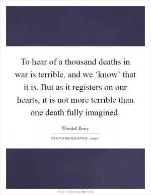 To hear of a thousand deaths in war is terrible, and we ‘know’ that it is. But as it registers on our hearts, it is not more terrible than one death fully imagined Picture Quote #1