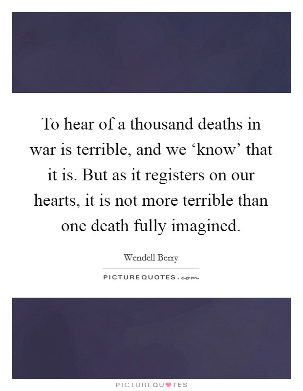 To hear of a thousand deaths in war is terrible, and we ‘know' that it is. But as it registers on our hearts, it is not more terrible than one death fully imagined Picture Quote #1