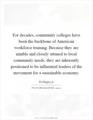 For decades, community colleges have been the backbone of American workforce training. Because they are nimble and closely attuned to local community needs, they are inherently positioned to be influential leaders of the movement for a sustainable economy Picture Quote #1