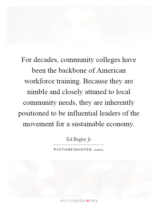 For decades, community colleges have been the backbone of American workforce training. Because they are nimble and closely attuned to local community needs, they are inherently positioned to be influential leaders of the movement for a sustainable economy Picture Quote #1