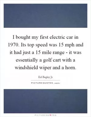 I bought my first electric car in 1970. Its top speed was 15 mph and it had just a 15 mile range - it was essentially a golf cart with a windshield wiper and a horn Picture Quote #1