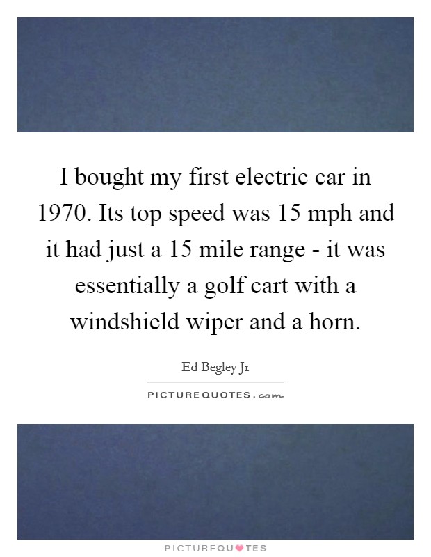 I bought my first electric car in 1970. Its top speed was 15 mph and it had just a 15 mile range - it was essentially a golf cart with a windshield wiper and a horn Picture Quote #1